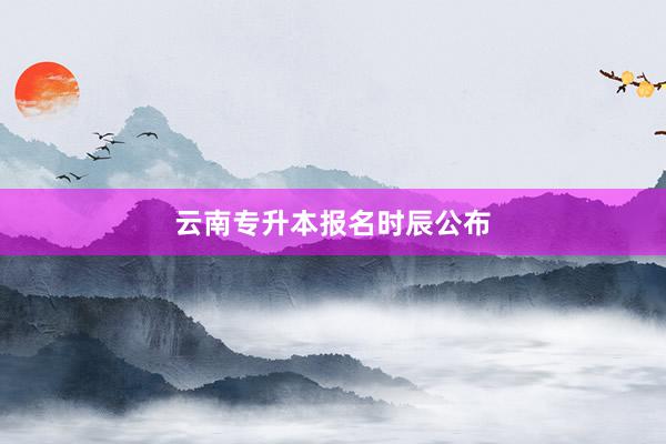 云南专升本报名时辰公布