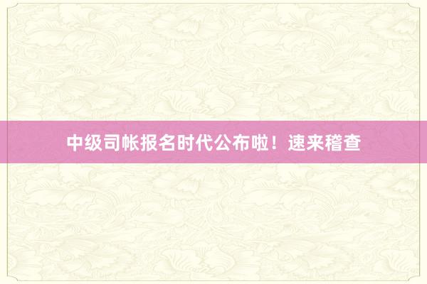 中级司帐报名时代公布啦！速来稽查