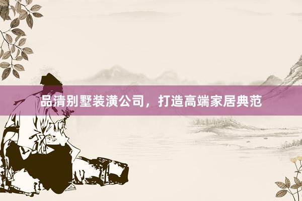 品清别墅装潢公司，打造高端家居典范
