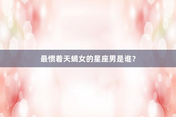最惯着天蝎女的星座男是谁？