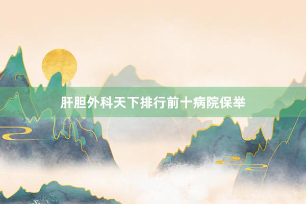 肝胆外科天下排行前十病院保举
