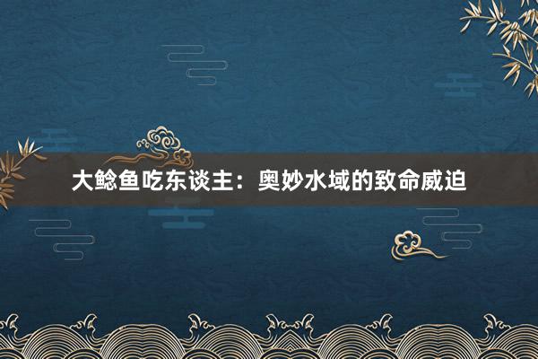 大鲶鱼吃东谈主：奥妙水域的致命威迫