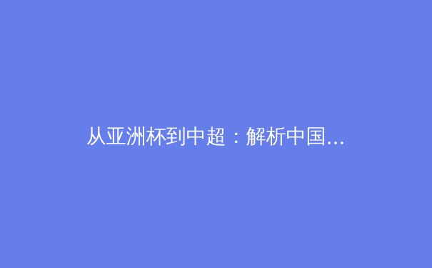 从亚洲杯到中超：解析中国足球的体系化变革与未来挑战