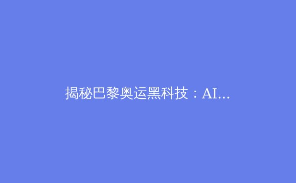 揭秘巴黎奥运黑科技：AI裁判、5G直播与虚拟现实如何颠覆传统体育 - 4