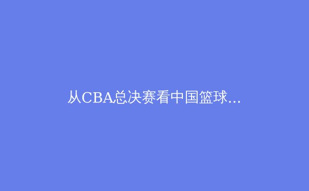 从CBA总决赛看中国篮球的变革与突破：职业化进程中的阵痛与希望