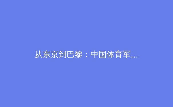 从东京到巴黎：中国体育军团新周期战略布局与人才梯队建设深度解析 - 3