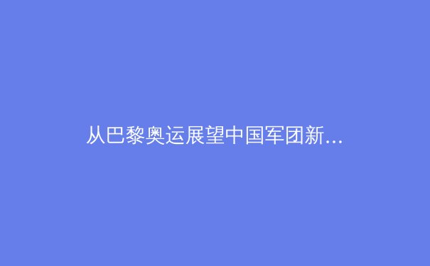 从巴黎奥运展望中国军团新格局：传统优势与新兴项目的战略演变 - 3