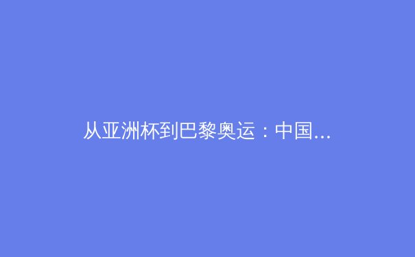 从亚洲杯到巴黎奥运：中国体育的变局与新生代力量崛起