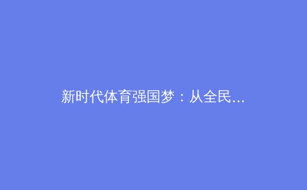 新时代体育强国梦：从全民健身到竞技巅峰的战略纵深与人文思考 - 3