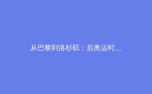 从巴黎到洛杉矶：后奥运时代，中国体育的价值转型与道路抉择